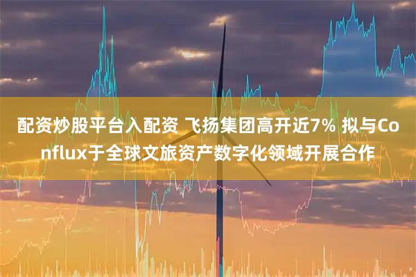配资炒股平台入配资 飞扬集团高开近7% 拟与Conflux于全球文旅资产数字化领域开展合作