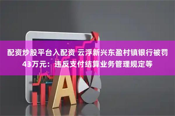 配资炒股平台入配资 云浮新兴东盈村镇银行被罚43万元：违反支付结算业务管理规定等