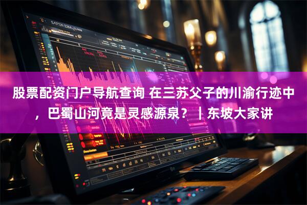 股票配资门户导航查询 在三苏父子的川渝行迹中，巴蜀山河竟是灵感源泉？｜东坡大家讲