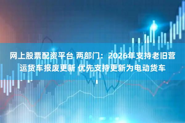 网上股票配资平台 两部门：2026年支持老旧营运货车报废更新 优先支持更新为电动货车