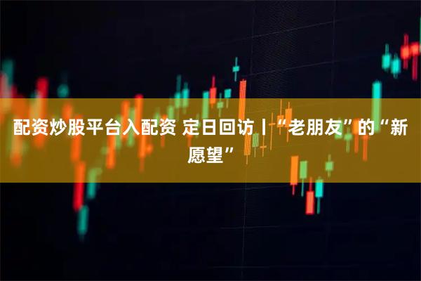 配资炒股平台入配资 定日回访丨“老朋友”的“新愿望”