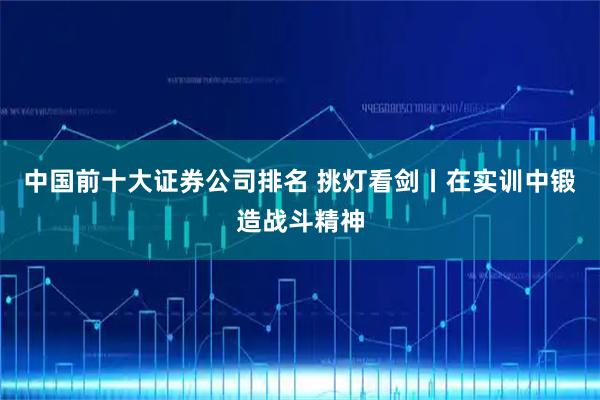 中国前十大证券公司排名 挑灯看剑丨在实训中锻造战斗精神