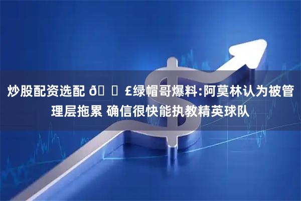 炒股配资选配 💣绿帽哥爆料:阿莫林认为被管理层拖累 确信很快能执教精英球队