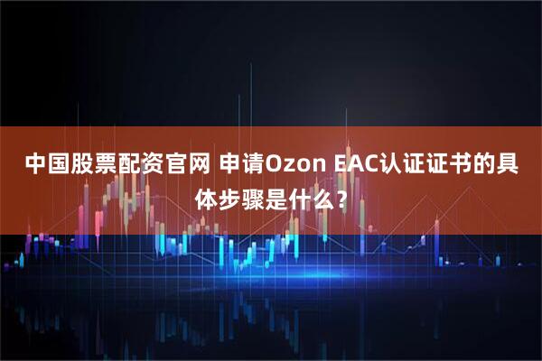 中国股票配资官网 申请Ozon EAC认证证书的具体步骤是什么？