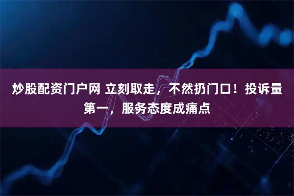 炒股配资门户网 立刻取走，不然扔门口！投诉量第一，服务态度成痛点