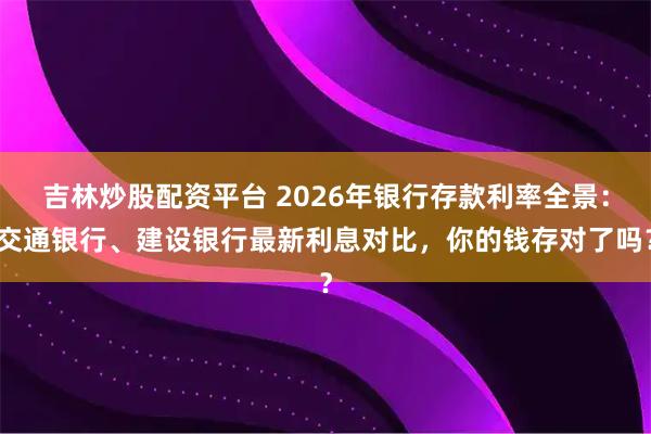 吉林炒股配资平台 2026年银行存款利率全景：交通银行、建设银行最新利息对比，你的钱存对了吗？