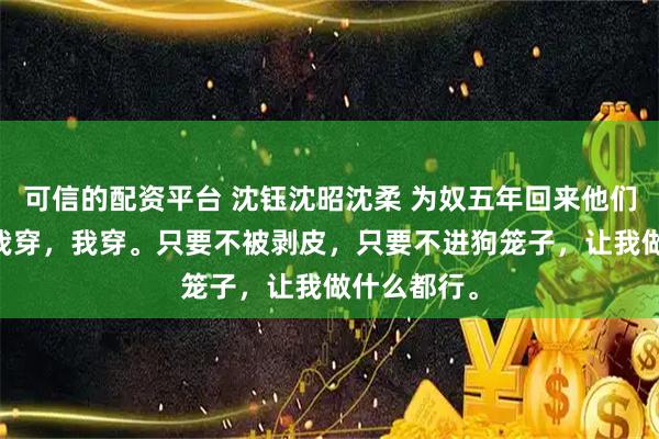 可信的配资平台 沈钰沈昭沈柔 为奴五年回来他们追悔莫及 我穿，我穿。只要不被剥皮，只要不进狗笼子，让我做什么都行。