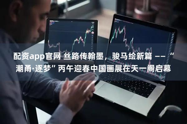 配资app官网 丝路传翰墨，骏马绘新篇 —— “潮甬·逐梦”丙午迎春中国画展在天一阁启幕