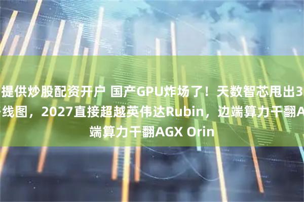提供炒股配资开户 国产GPU炸场了！天数智芯甩出3年封神路线图，2027直接超越英伟达Rubin，边端算力干翻AGX Orin