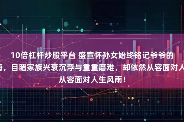 10倍杠杆炒股平台 盛宣怀孙女始终铭记爷爷的谆谆教诲，目睹家族兴衰沉浮与重重磨难，却依然从容面对人生风雨！