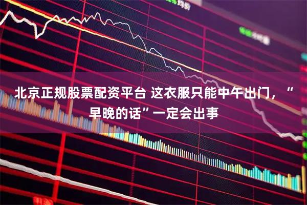 北京正规股票配资平台 这衣服只能中午出门，“早晚的话”一定会出事