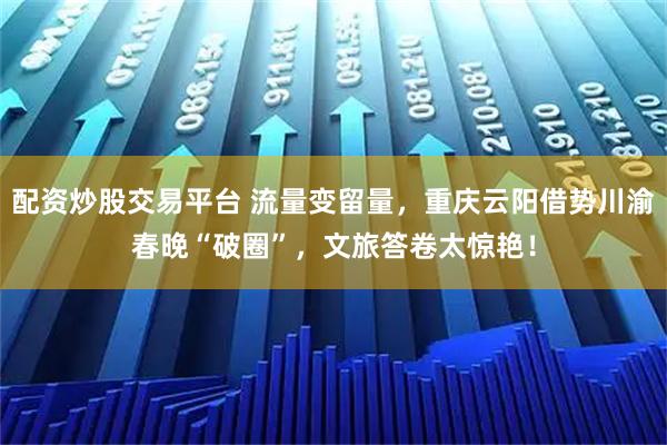 配资炒股交易平台 流量变留量，重庆云阳借势川渝春晚“破圈”，文旅答卷太惊艳！