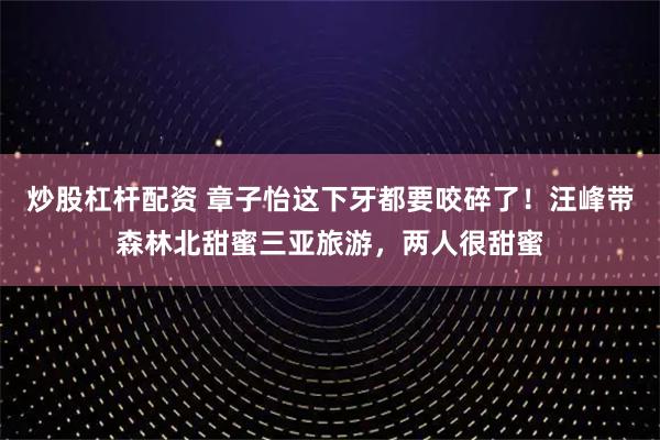 炒股杠杆配资 章子怡这下牙都要咬碎了！汪峰带森林北甜蜜三亚旅游，两人很甜蜜
