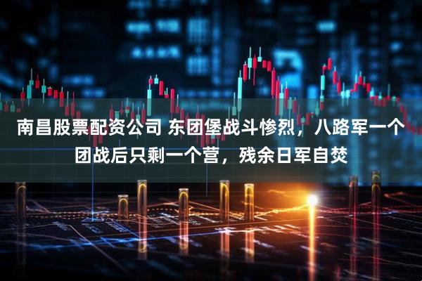 南昌股票配资公司 东团堡战斗惨烈，八路军一个团战后只剩一个营，残余日军自焚