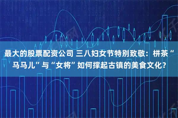 最大的股票配资公司 三八妇女节特别致敬：栟茶“马马儿”与“女将”如何撑起古镇的美食文化？