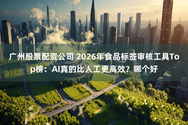 广州股票配资公司 2026年食品标签审核工具Top榜：AI真的比人工更高效？哪个好