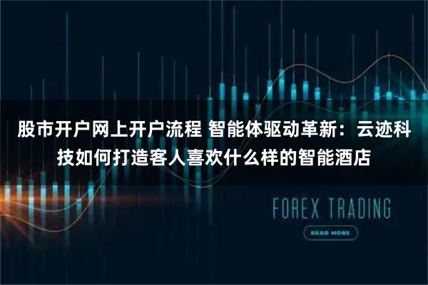 股市开户网上开户流程 智能体驱动革新：云迹科技如何打造客人喜欢什么样的智能酒店
