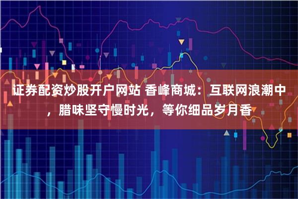 证券配资炒股开户网站 香峰商城：互联网浪潮中，腊味坚守慢时光，等你细品岁月香