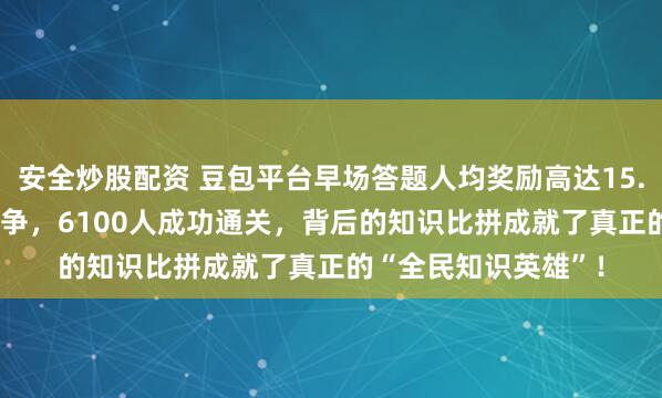 安全炒股配资 豆包平台早场答题人均奖励高达15.55元，64万多人竞争，6100人成功通关，背后的知识比拼成就了真正的“全民知识英雄”！